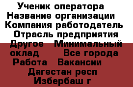 Ученик оператора › Название организации ­ Компания-работодатель › Отрасль предприятия ­ Другое › Минимальный оклад ­ 1 - Все города Работа » Вакансии   . Дагестан респ.,Избербаш г.